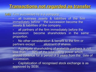 Transactions not regarded as transfer
(xiii) Firm succeeded by a a company
       - all business assets & liabilities of the firm
       immediately before the succession become the
       assets & liabilities of the company.
       - all partners of the firm immediately before the
       succession       become shareholders in the same
       proportion.
       - No other consideration & benefit to the firm or
       partners except          allotment of shares.
       - Aggregate shareholding of erstwhile partners is not
       less than      50% of the total voting power which
       should continue for a period of 5 years from the date of
       succession.
       - Capitalization of recognised stock exchange is as
       approved by SEBI.
 