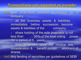 Transactions not regarded as transfer
(xiv) Sole proprietary concern succeeded by a
      company
      - all the business assets & liabilities
      immediately before succession become
      assets & liabilities of the      company.
      - share holding of the sole proprietor is not
      less than          50% of the total voting power
       for a period of 5 years.
      - Sole proprietor does not receive any
      consideration & benefit except          allotment of
      shares.
(xv) Any lending of securities per guidelines of SEBI
 