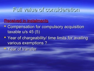 Full value of consideration
Received in instalments
 Compensation for compulsory acquisition
  taxable u/s 45 (5)
 Year of chargeability/ time limits for availing
  various exemptions ?
 Year of transfer
 