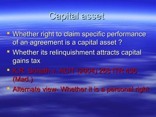 Capital asset
 Whether right to claim specific performance
  of an agreement is a capital asset ?
 Whether its relinquishment attracts capital
  gains tax
 K.R. Srinath v. ACIT (2004) 268 ITR 436
  (Mad.)
 Alternate view- Whether it is a personal right
 