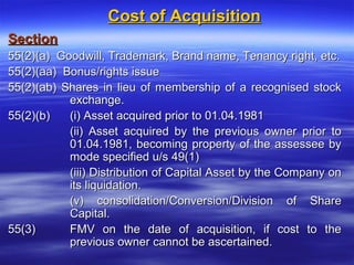 Cost of Acquisition
Section
55(2)(a) Goodwill, Trademark, Brand name, Tenancy right, etc.
55(2)(aa) Bonus/rights issue
55(2)(ab) Shares in lieu of membership of a recognised stock
           exchange.
55(2)(b)   (i) Asset acquired prior to 01.04.1981
           (ii) Asset acquired by the previous owner prior to
           01.04.1981, becoming property of the assessee by
           mode specified u/s 49(1)
           (iii) Distribution of Capital Asset by the Company on
           its liquidation.
           (v) consolidation/Conversion/Division of Share
           Capital.
55(3)      FMV on the date of acquisition, if cost to the
           previous owner cannot be ascertained.
 