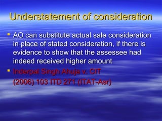 Understatement of consideration
 AO can substitute actual sale consideration
  in place of stated consideration, if there is
  evidence to show that the assessee had
  indeed received higher amount
 Inderpal Singh Ahuja v. CIT
  (2006) 103 ITD 271 (ITAT-Asr)
 