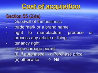 Cost of acquisition
Section 55 (2)(a)
-   Goodwill of the business
-   trade mark or a brand name
-   right to manufacture, produce        or
    process any article or thing
-   tenancy right
-   stage carriage permit
    (i) if purchased -> Purchase price
    (ii) otherwise   -> Nil
 