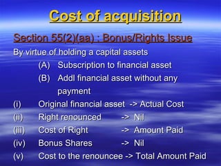 Cost of acquisition
Section 55(2)(aa) : Bonus/Rights Issue
By virtue of holding a capital assets
       (A) Subscription to financial asset
        (B) Addl financial asset without any
            payment
(i)     Original financial asset -> Actual Cost
(ii)    Right renounced        -> Nil
(iii)   Cost of Right        -> Amount Paid
(iv)    Bonus Shares         -> Nil
(v)     Cost to the renouncee -> Total Amount Paid
 