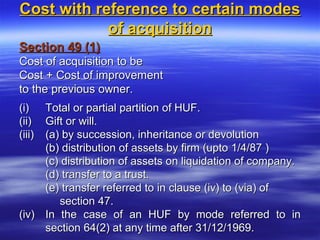 Cost with reference to certain modes
            of acquisition
Section 49 (1)
Cost of acquisition to be
Cost + Cost of improvement
to the previous owner.
(i) Total or partial partition of HUF.
(ii) Gift or will.
(iii) (a) by succession, inheritance or devolution
      (b) distribution of assets by firm (upto 1/4/87 )
      (c) distribution of assets on liquidation of company.
      (d) transfer to a trust.
      (e) transfer referred to in clause (iv) to (via) of
         section 47.
(iv) In the case of an HUF by mode referred to in
      section 64(2) at any time after 31/12/1969.
 