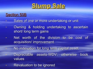 Slump Sale
Section 50B
-   Sales of one or more undertaking or unit
-   Owning & holding undertaking to ascertain
    short/ long term gains
-   Net worth of the division to be cost of
    acquisition/ improvement
-   No indexation for long term capital asset.
-   Depreciable assets-WDV; otherwise book
    values
-   Revaluation to be ignored
 