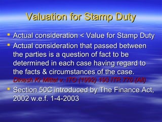 Valuation for Stamp Duty
 Actual consideration < Value for Stamp Duty
 Actual consideration that passed between
  the parties is a question of fact to be
  determined in each case having regard to
  the facts & circumstances of the case.
 Dinesh Kr Mittal v. ITO (1992) 193 ITR 770 (All)
 Section 50C introduced by The Finance Act,
  2002 w.e.f. 1-4-2003
 