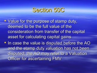 Section 50C
 Value for the purpose of stamp duty,
  deemed to be the full value of the
  consideration from transfer of the capital
  asset for calculating capital gains
 In case the value is disputed before the AO
  and the stamp duty valuation has not been
  disputed; the AO may refer to a Valuation
  Officer for ascertaining FMV
 