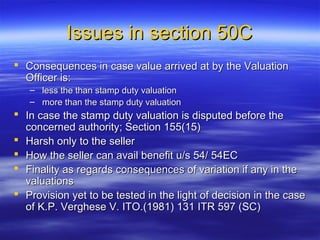 Issues in section 50C
 Consequences in case value arrived at by the Valuation
  Officer is:
   – less the than stamp duty valuation
   – more than the stamp duty valuation
 In case the stamp duty valuation is disputed before the
  concerned authority; Section 155(15)
 Harsh only to the seller
 How the seller can avail benefit u/s 54/ 54EC
 Finality as regards consequences of variation if any in the
  valuations
 Provision yet to be tested in the light of decision in the case
  of K.P. Verghese V. ITO.(1981) 131 ITR 597 (SC)
 