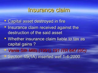 Insurance claim
 Capital asset destroyed in fire
 Insurance claim received against the
  destruction of the said asset
 Whether insurance claim liable to tax as
  capital gains ?
 Vania Silk Mills (1991) 191 ITR 647 (SC)
 Section 45(1A) inserted wef 1-4-2000
 