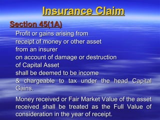 Insurance Claim
Section 45(1A)
 Profit or gains arising from
 receipt of money or other asset
 from an insurer
 on account of damage or destruction
 of Capital Asset
 shall be deemed to be income
 & chargeable to tax under the head Capital
 Gains.
 Money received or Fair Market Value of the asset
 received shall be treated as the Full Value of
 consideration in the year of receipt.
 