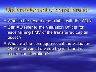 Understatement of consideration
 What is the recourse available with the AO ?
 Can AO refer to the Valuation Officer for
  ascertaining FMV of the transferred capital
  asset ?
 What are the consequences if the Valuation
  Officer arrives at a value higher than the
  stated consideration ?
 