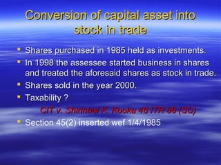 Conversion of capital asset into
          stock in trade
 Shares purchased in 1985 held as investments.
 In 1998 the assessee started business in shares
  and treated the aforesaid shares as stock in trade.
 Shares sold in the year 2000.
 Taxability ?
      CIT v. Shirinbai K. Kooka 46 ITR 86 (SC)
 Section 45(2) inserted wef 1/4/1985
 