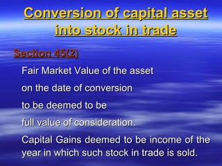 Conversion of capital asset
     into stock in trade
Section 45(2)
 Fair Market Value of the asset
 on the date of conversion
 to be deemed to be
 full value of consideration.
 Capital Gains deemed to be income of the
 year in which such stock in trade is sold.
 