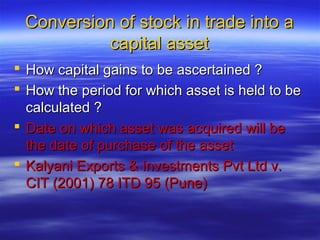 Conversion of stock in trade into a
           capital asset
 How capital gains to be ascertained ?
 How the period for which asset is held to be
  calculated ?
 Date on which asset was acquired will be
  the date of purchase of the asset
 Kalyani Exports & Investments Pvt Ltd v.
  CIT (2001) 78 ITD 95 (Pune)
 