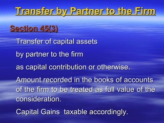 Transfer by Partner to the Firm
Section 45(3)
 Transfer of capital assets
 by partner to the firm
 as capital contribution or otherwise.
 Amount recorded in the books of accounts
 of the firm to be treated as full value of the
 consideration.
 Capital Gains taxable accordingly.
 