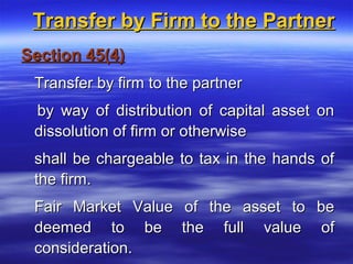 Transfer by Firm to the Partner
Section 45(4)
 Transfer by firm to the partner
 by way of distribution of capital asset on
 dissolution of firm or otherwise
 shall be chargeable to tax in the hands of
 the firm.
 Fair Market Value of the asset to be
 deemed to be the full value of
 consideration.
 