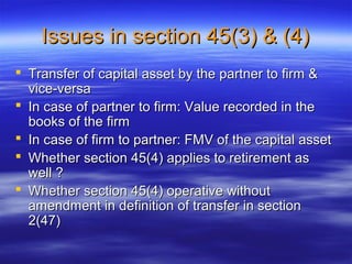Issues in section 45(3) & (4)
 Transfer of capital asset by the partner to firm &
  vice-versa
 In case of partner to firm: Value recorded in the
  books of the firm
 In case of firm to partner: FMV of the capital asset
 Whether section 45(4) applies to retirement as
  well ?
 Whether section 45(4) operative without
  amendment in definition of transfer in section
  2(47)
 