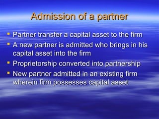 Admission of a partner
 Partner transfer a capital asset to the firm
 A new partner is admitted who brings in his
  capital asset into the firm
 Proprietorship converted into partnership
 New partner admitted in an existing firm
  wherein firm possesses capital asset
 