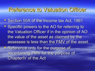 Reference to Valuation Officer
 Section 55A of the Income tax Act, 1961
 Specific powers to the AO for referring to
  the Valuation Officer if in the opinion of AO
  the value of the asset as claimed by the
  assessee is less than the FMV of the asset.
 Reference only for the purpose of
  ascertaining FMV for the purpose of
  ChapterIV of the Act
 