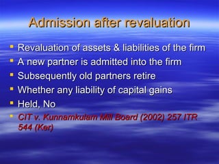 Admission after revaluation
   Revaluation of assets & liabilities of the firm
   A new partner is admitted into the firm
   Subsequently old partners retire
   Whether any liability of capital gains
   Held, No
 CIT v. Kunnamkulam Mill Board (2002) 257 ITR
  544 (Ker)
 