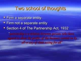 Two school of thoughts
   Firm a separate entity
   Firm not a separate entity
   Section 4 of The Partnership Act, 1932
     “partnership is a relation between persons who have
    agreed to share the profits of the business carried on by
               all or any of them acting for all”
 