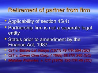 Retirement of partner from firm
 Applicability of section 45(4)
 Partnership firm is not a separate legal
  entity
 Status prior to amendment by the
  Finance Act, 1987
   CIT v. Banke Lal Vaidya (1971) 79 ITR 594 (SC)
   CIT v. Diwan Cine Corp. ( 1968) 68 ITR 240 (SC)
   Malabar Fisheries v. CIT (1979) 120 ITR 49 (SC)
 