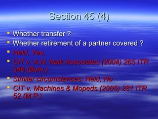 Section 45 (4)
 Whether transfer ?
 Whether retirement of a partner covered ?
 Held, Yes,
 CIT v. A.N. Naik Associates (2004) 265 ITR
  346 (Bom.)
 Similar circumstances: Held, No
 CIT v. Machines & Mopeds (2005) 281 ITR
  52 (M.P.)
 