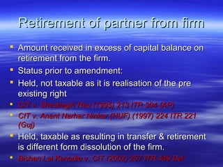 Retirement of partner from firm
 Amount received in excess of capital balance on
  retirement from the firm.
 Status prior to amendment:
 Held, not taxable as it is realisation of the pre
  existing right
 CIT v. Sheshagiri Rao (1995) 213 ITR 304 (AP)
 CIT v. Anant Narhar Ninkar (HUF) (1997) 224 ITR 221
  (Guj)
 Held, taxable as resulting in transfer & retirement
  is different form dissolution of the firm.
 Bishan Lal Kanodia v. CIT (2002) 257 ITR 449 Del
 