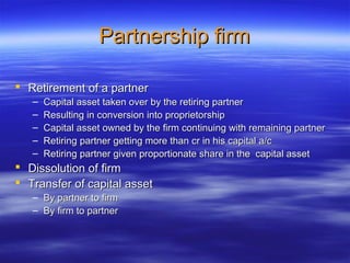 Partnership firm

 Retirement of a partner
   –   Capital asset taken over by the retiring partner
   –   Resulting in conversion into proprietorship
   –   Capital asset owned by the firm continuing with remaining partner
   –   Retiring partner getting more than cr in his capital a/c
   –   Retiring partner given proportionate share in the capital asset
 Dissolution of firm
 Transfer of capital asset
   – By partner to firm
   – By firm to partner
 