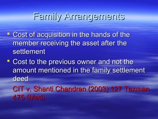 Family Arrangements
 Cost of acquisition in the hands of the
  member receiving the asset after the
  settlement
 Cost to the previous owner and not the
  amount mentioned in the family settlement
  deed
  CIT v. Shanti Chandran (2003) 127 Taxman
  475 (Mad)
 