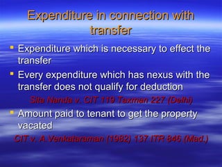 Expenditure in connection with
               transfer
 Expenditure which is necessary to effect the
  transfer
 Every expenditure which has nexus with the
  transfer does not qualify for deduction
    Sita Nanda v. CIT 119 Taxman 227 (Delhi)
 Amount paid to tenant to get the property
  vacated
CIT v. A.Venkataraman (1982) 137 ITR 846 (Mad.)
 