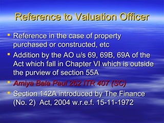 Reference to Valuation Officer
 Reference in the case of property
  purchased or constructed, etc
 Addition by the AO u/s 69, 69B, 69A of the
  Act which fall in Chapter VI which is outside
  the purview of section 55A
 Amiya Bala Paul 262 ITR 407 (SC)
 Section 142A introduced by The Finance
  (No. 2) Act, 2004 w.r.e.f. 15-11-1972
 