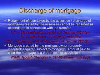 Discharge of mortgage
 Repayment of loan taken by the assessee / discharge of
  mortgage created by the assessee cannot be regarded as
  expenditure in connection with the transfer
    CIT v. SRV publications pvt ltd 107 Taxman 458 (Ker)
          CIT v. Attili N Rao 119 Taxman 1030 (SC)
 CIT v. Roshanbabu M.H. Merchant 144 Taxman 720 (Bom.)
 Mortgage created by the previous owner, property
  inherited/ acquired subject to mortgage. Amount paid to
  clear the mortgage is a part of cost of acquisition.
    VSMR Jagdish Chandran v. CIT 93 Taxman 389 (SC)
 