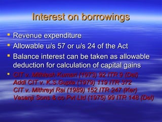 Interest on borrowings
   Revenue expenditure
   Allowable u/s 57 or u/s 24 of the Act
   Balance interest can be taken as allowable
    deduction for calculation of capital gains
 CIT v. Mithlesh Kumari (1973) 92 ITR 9 (Del)
  Addl CIT v. K.S.Gupta (1979) 119 ITR 372
  CIT v. Mithreyi Rai (1989) 152 ITR 247 (Ker)
  Vasanji Sons & co Pvt Ltd (1975) 99 ITR 148 (Del)
 