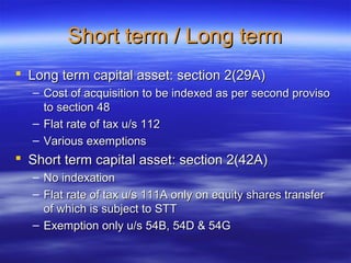 Short term / Long term
 Long term capital asset: section 2(29A)
  – Cost of acquisition to be indexed as per second proviso
    to section 48
  – Flat rate of tax u/s 112
  – Various exemptions
 Short term capital asset: section 2(42A)
  – No indexation
  – Flat rate of tax u/s 111A only on equity shares transfer
    of which is subject to STT
  – Exemption only u/s 54B, 54D & 54G
 