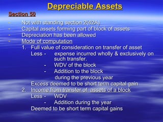 Depreciable Assets
Section 50
-    Not with standing section 2(42A)
-    Capital assets forming part of block of assets
-    Depreciation has been allowed
-    Mode of computation
     1. Full value of consideration on transfer of asset
         Less -    expense incurred wholly & exclusively on
                  such transfer.
               - WDV of the block
               - Addition to the block
                   during the previous year
         Excess deemed to be short term capital gain
     2. Income from transfer of assets of a block
         Less - WDV
               - Addition during the year
         Deemed to be short term capital gains
 