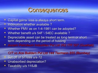 Consequences
 Capital gains/ loss is always short term.
 Indexation whether available ?
 Whether FMV as on 1-4-1981 can be adopted?
 Whether benefit u/s 54F  54EC available ?
 Depreciable asset can be treated as long term or short
  term depending on the period of holding
 Assam Petroleum Industries Pvt Ltd 262 ITR 587 (Guwhati)

  CIT vs Ace Builders Pvt Ltd 144 Taxmann 855 (Bombay)
 Set off of b/f loss u/s 72
 Unabsorbed depreciation?
 Taxability u/s 115JB
 