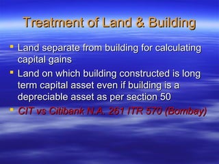 Treatment of Land & Building
 Land separate from building for calculating
  capital gains
 Land on which building constructed is long
  term capital asset even if building is a
  depreciable asset as per section 50
 CIT vs Citibank N.A. 261 ITR 570 (Bombay)
 
