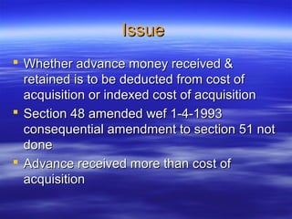 Issue
 Whether advance money received &
  retained is to be deducted from cost of
  acquisition or indexed cost of acquisition
 Section 48 amended wef 1-4-1993
  consequential amendment to section 51 not
  done
 Advance received more than cost of
  acquisition
 