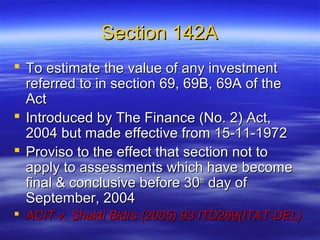 Section 142A
 To estimate the value of any investment
  referred to in section 69, 69B, 69A of the
  Act
 Introduced by The Finance (No. 2) Act,
  2004 but made effective from 15-11-1972
 Proviso to the effect that section not to
  apply to assessments which have become
  final & conclusive before 30th day of
  September, 2004
 ACIT v. Shakti Bldrs (2005) 93 ITD269(ITAT-DEL)
 