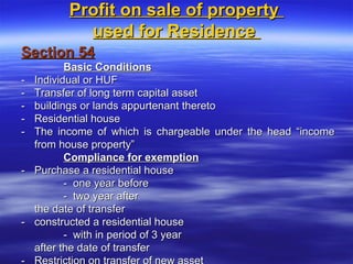 Profit on sale of property
            used for Residence
Section 54
           Basic Conditions
-   Individual or HUF
-   Transfer of long term capital asset
-   buildings or lands appurtenant thereto
-   Residential house
-   The income of which is chargeable under the head “income
    from house property”
           Compliance for exemption
-   Purchase a residential house
           - one year before
           - two year after
    the date of transfer
-   constructed a residential house
           - with in period of 3 year
    after the date of transfer
 