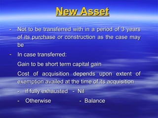 New Asset
-   Not to be transferred with in a period of 3 years
    of its purchase or construction as the case may
    be
-   In case transferred:
    Gain to be short term capital gain
    Cost of acquisition depends upon extent of
    exemption availed at the time of its acquisition
    -   if fully exhausted - Nil
    -   Otherwise            - Balance
 