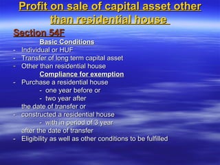 Profit on sale of capital asset other
           than residential house
Section 54F
           Basic Conditions
-   Individual or HUF
-   Transfer of long term capital asset
-   Other than residential house
           Compliance for exemption
-   Purchase a residential house
           - one year before or
           - two year after
    the date of transfer or
-   constructed a residential house
           - with in period of 3 year
    after the date of transfer
-   Eligibility as well as other conditions to be fulfilled
 