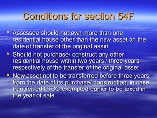 Conditions for section 54F
 Assessee should not own more than one
  residential house other than the new asset on the
  date of transfer of the original asset
 Should not purchase/ construct any other
  residential house within two years / three years
  respectively of the transfer of the original asset
 New asset not to be transferred before three years
  from the date of its purchase/ construction, in case
  transferred LTCG exempted earlier to be taxed in
  the year of sale
 