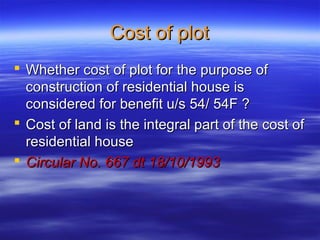 Cost of plot
 Whether cost of plot for the purpose of
  construction of residential house is
  considered for benefit u/s 54/ 54F ?
 Cost of land is the integral part of the cost of
  residential house
 Circular No. 667 dt 18/10/1993
 