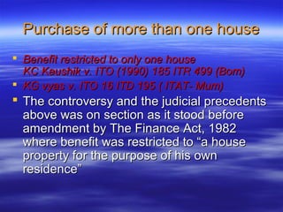 Purchase of more than one house
 Benefit restricted to only one house
  KC Kaushik v. ITO (1990) 185 ITR 499 (Bom)
 KG vyas v. ITO 16 ITD 195 ( ITAT- Mum)
 The controversy and the judicial precedents
  above was on section as it stood before
  amendment by The Finance Act, 1982
  where benefit was restricted to “a house
  property for the purpose of his own
  residence”
 