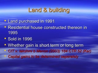 Land & building
 Land purchased in 1991
 Residential house constructed thereon in
  1995
 Sold in 1996
 Whether gain is short term or long term
 CIT v. lakshmi b Menon (2003) 184 CTR 52 (Ker)
 Capital gains to be determined seperately
 