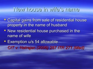 New house in wife’s name
 Capital gains from sale of residential house
  property in the name of husband
 New residential house purchased in the
  name of wife
 Exemption u/s 54 allowable
  CIT v. Natrajan (2006) 287 ITR 271 (Mad)
 