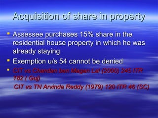 Acquisition of share in property
 Assessee purchases 15% share in the
  residential house property in which he was
  already staying
 Exemption u/s 54 cannot be denied
 CIT vs Chandan ben Magan Lal (2000) 245 ITR
  182 ( Guj)
  CIT vs TN Arvinda Reddy (1979) 120 ITR 46 (SC)
 